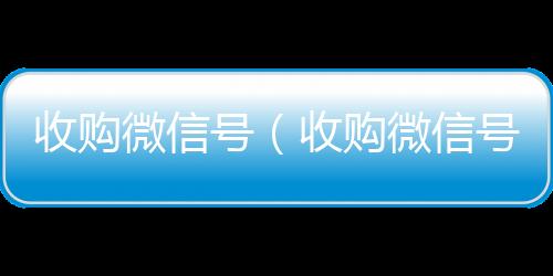 收购微信号回收微信在线交易（收购微信号秒结账）